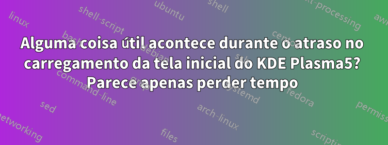 Alguma coisa útil acontece durante o atraso no carregamento da tela inicial do KDE Plasma5? Parece apenas perder tempo