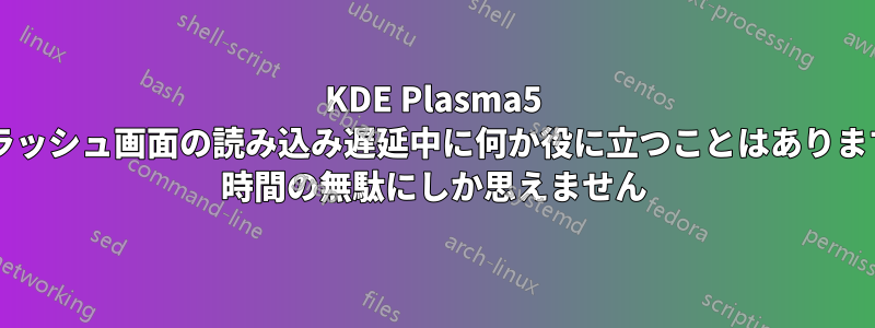 KDE Plasma5 スプラッシュ画面の読み込み遅延中に何か役に立つことはありますか? 時間の無駄にしか思えません