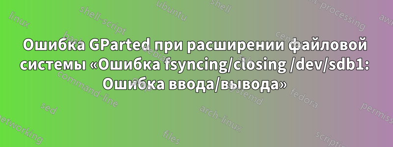 Ошибка GParted при расширении файловой системы «Ошибка fsyncing/closing /dev/sdb1: Ошибка ввода/вывода»