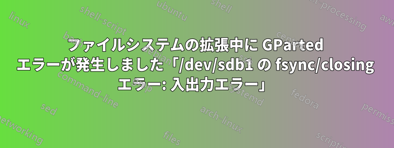 ファイルシステムの拡張中に GParted エラーが発生しました「/dev/sdb1 の fsync/closing エラー: 入出力エラー」