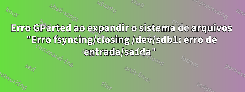Erro GParted ao expandir o sistema de arquivos "Erro fsyncing/closing /dev/sdb1: erro de entrada/saída"