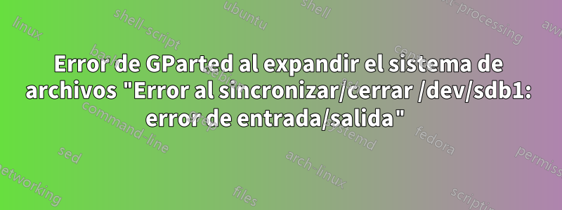 Error de GParted al expandir el sistema de archivos "Error al sincronizar/cerrar /dev/sdb1: error de entrada/salida"