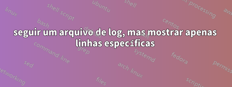 seguir um arquivo de log, mas mostrar apenas linhas específicas