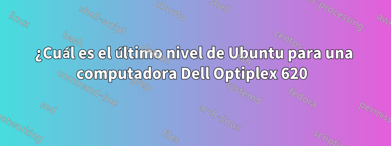 ¿Cuál es el último nivel de Ubuntu para una computadora Dell Optiplex 620 