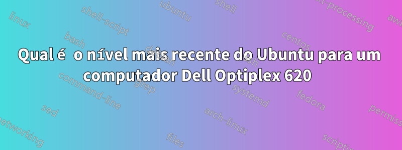 Qual é o nível mais recente do Ubuntu para um computador Dell Optiplex 620 