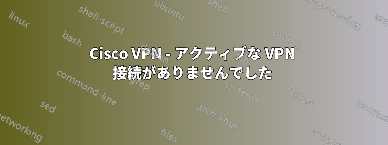 Cisco VPN - アクティブな VPN 接続がありませんでした