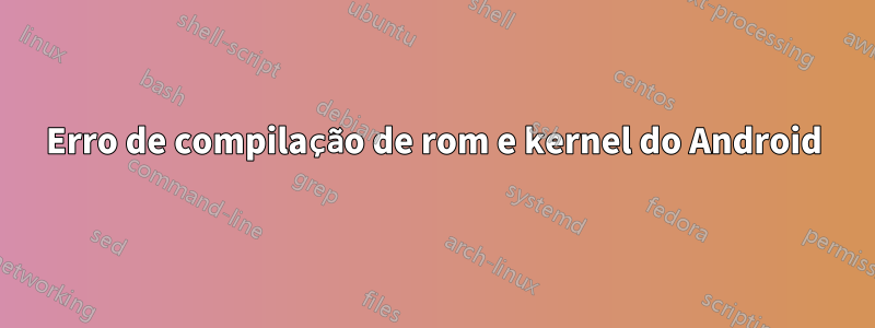Erro de compilação de rom e kernel do Android