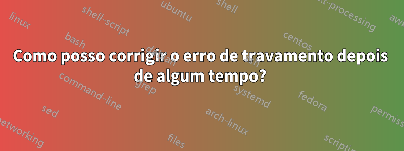 Como posso corrigir o erro de travamento depois de algum tempo?