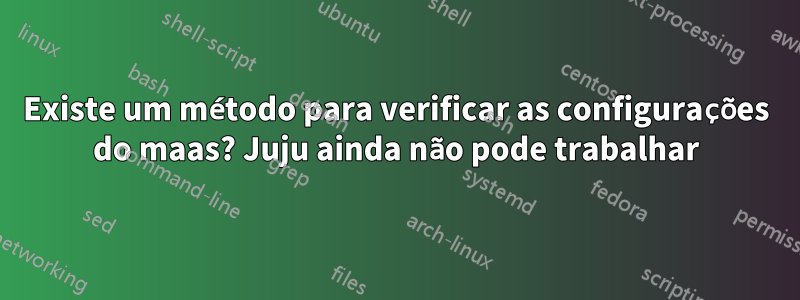 Existe um método para verificar as configurações do maas? Juju ainda não pode trabalhar