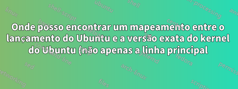 Onde posso encontrar um mapeamento entre o lançamento do Ubuntu e a versão exata do kernel do Ubuntu (não apenas a linha principal) com a qual foi lançado?
