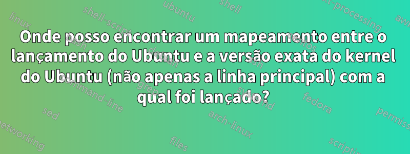 Onde posso encontrar um mapeamento entre o lançamento do Ubuntu e a versão exata do kernel do Ubuntu (não apenas a linha principal) com a qual foi lançado?