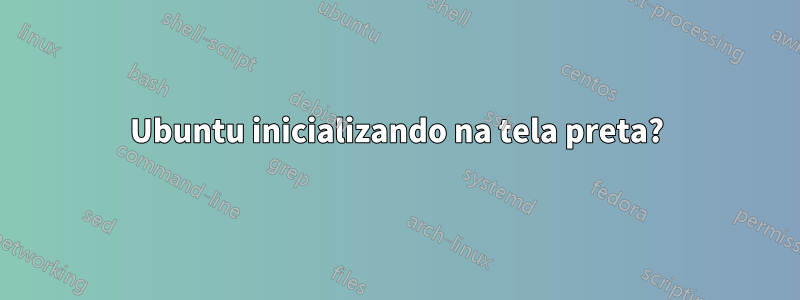 Ubuntu inicializando na tela preta?