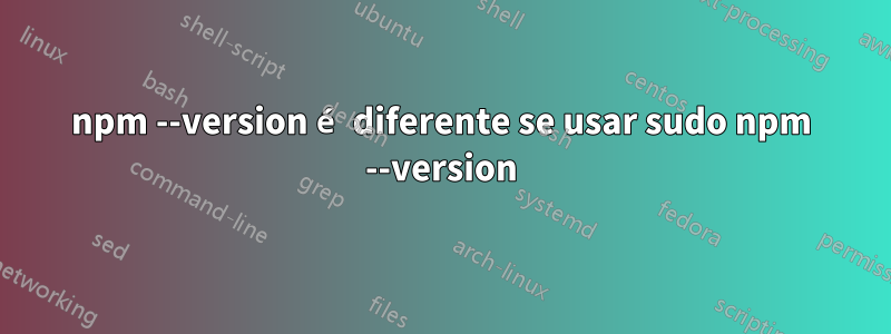 npm --version é diferente se usar sudo npm --version