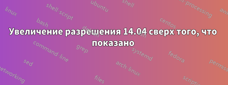 Увеличение разрешения 14.04 сверх того, что показано