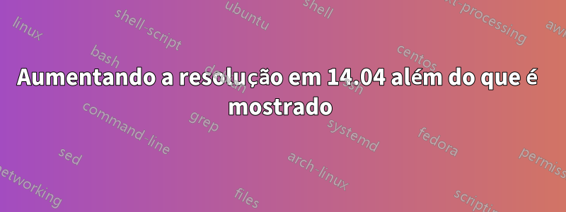 Aumentando a resolução em 14.04 além do que é mostrado