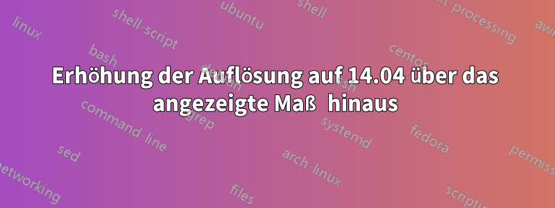 Erhöhung der Auflösung auf 14.04 über das angezeigte Maß hinaus