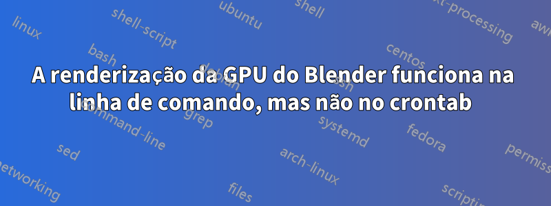A renderização da GPU do Blender funciona na linha de comando, mas não no crontab 
