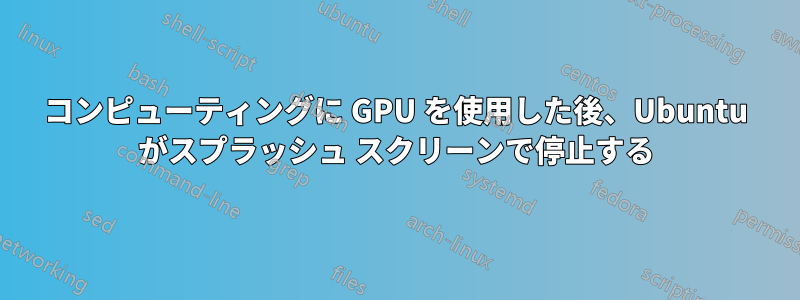 コンピューティングに GPU を使用した後、Ubuntu がスプラッシュ スクリーンで停止する
