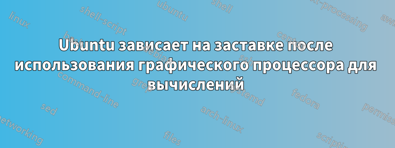 Ubuntu зависает на заставке после использования графического процессора для вычислений
