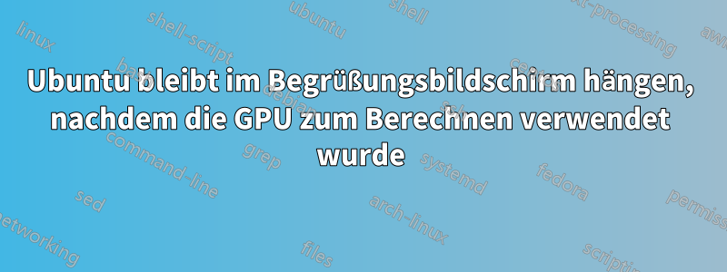 Ubuntu bleibt im Begrüßungsbildschirm hängen, nachdem die GPU zum Berechnen verwendet wurde