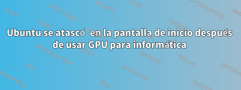 Ubuntu se atascó en la pantalla de inicio después de usar GPU para informática