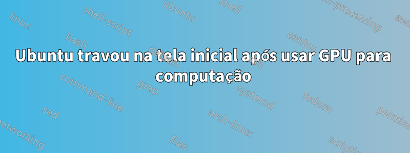Ubuntu travou na tela inicial após usar GPU para computação