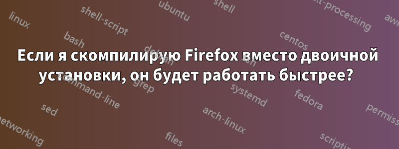 Если я скомпилирую Firefox вместо двоичной установки, он будет работать быстрее? 