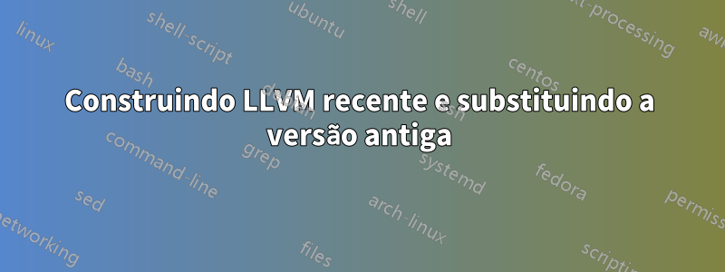 Construindo LLVM recente e substituindo a versão antiga