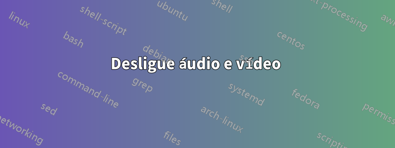 Desligue áudio e vídeo
