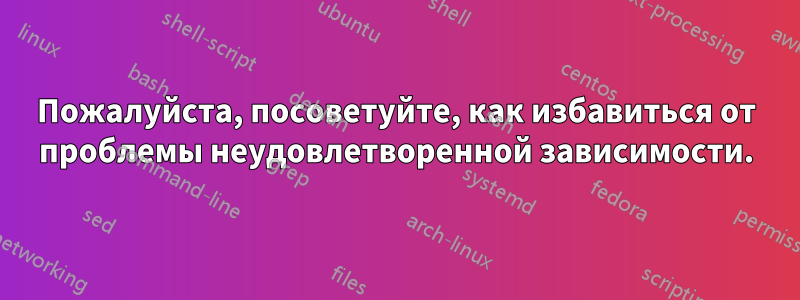 Пожалуйста, посоветуйте, как избавиться от проблемы неудовлетворенной зависимости.