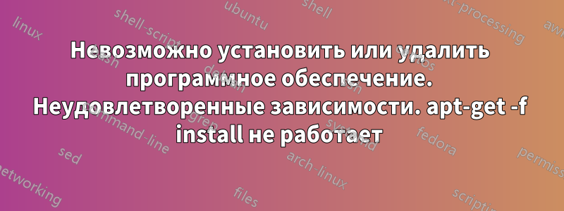 Невозможно установить или удалить программное обеспечение. Неудовлетворенные зависимости. apt-get -f install не работает