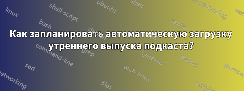 Как запланировать автоматическую загрузку утреннего выпуска подкаста?