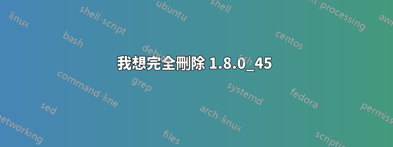 我想完全刪除 1.8.0_45