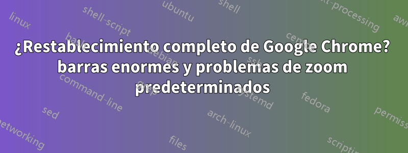 ¿Restablecimiento completo de Google Chrome? barras enormes y problemas de zoom predeterminados