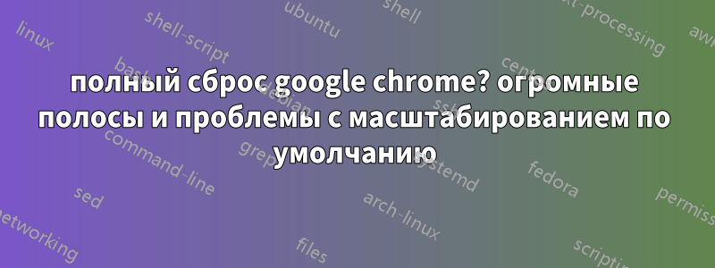 полный сброс google chrome? огромные полосы и проблемы с масштабированием по умолчанию