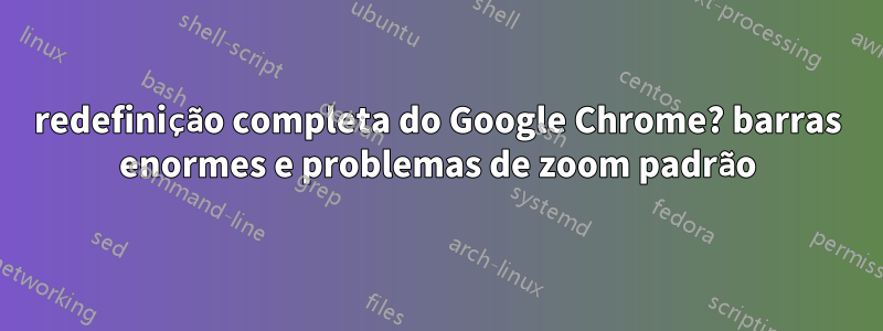 redefinição completa do Google Chrome? barras enormes e problemas de zoom padrão