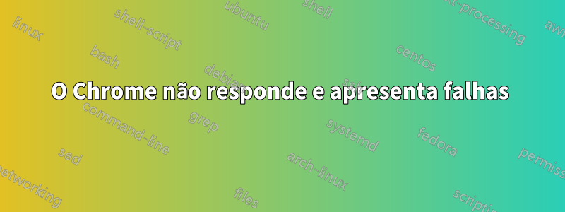 O Chrome não responde e apresenta falhas