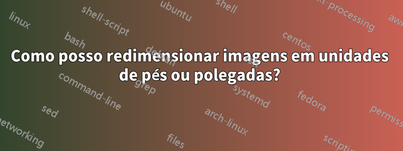 Como posso redimensionar imagens em unidades de pés ou polegadas?