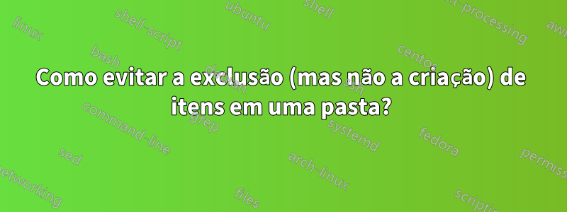 Como evitar a exclusão (mas não a criação) de itens em uma pasta?