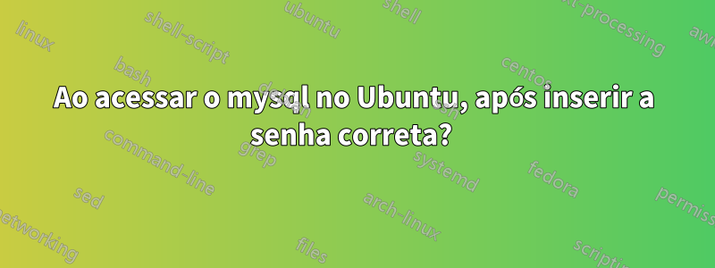 Ao acessar o mysql no Ubuntu, após inserir a senha correta? 