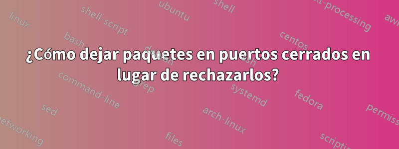 ¿Cómo dejar paquetes en puertos cerrados en lugar de rechazarlos?