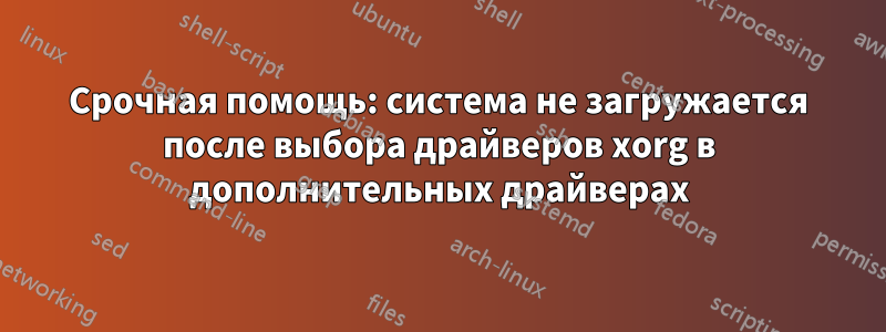 Срочная помощь: система не загружается после выбора драйверов xorg в дополнительных драйверах