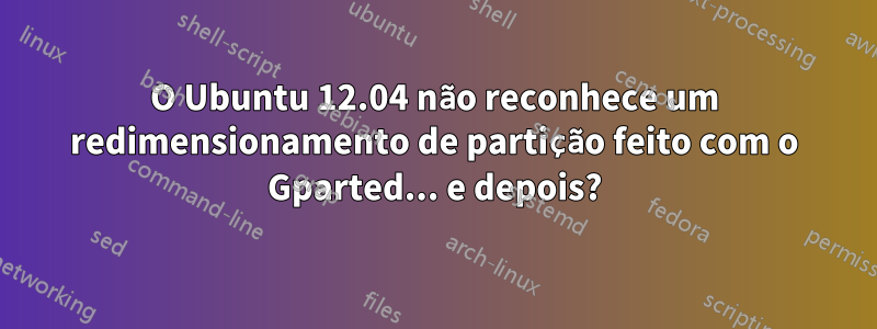 O Ubuntu 12.04 não reconhece um redimensionamento de partição feito com o Gparted... e depois?