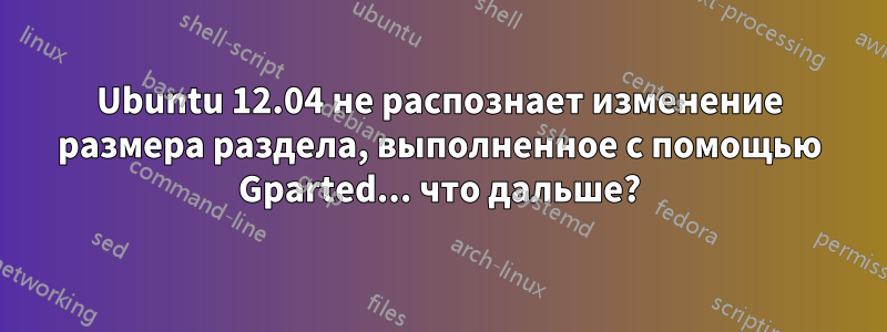 Ubuntu 12.04 не распознает изменение размера раздела, выполненное с помощью Gparted... что дальше?