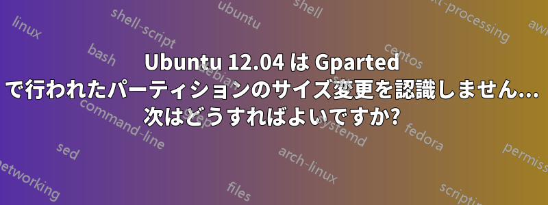 Ubuntu 12.04 は Gparted で行われたパーティションのサイズ変更を認識しません... 次はどうすればよいですか?