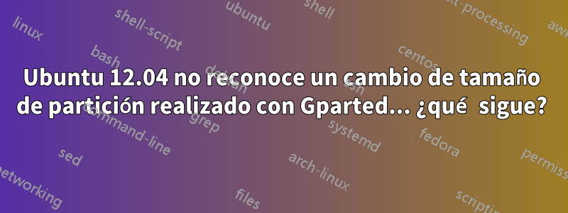 Ubuntu 12.04 no reconoce un cambio de tamaño de partición realizado con Gparted... ¿qué sigue?