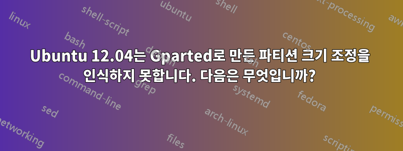 Ubuntu 12.04는 Gparted로 만든 파티션 크기 조정을 인식하지 못합니다. 다음은 무엇입니까?