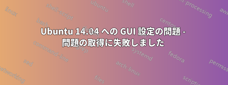 Ubuntu 14.04 への GUI 設定の問題 - 問題の取得に失敗しました