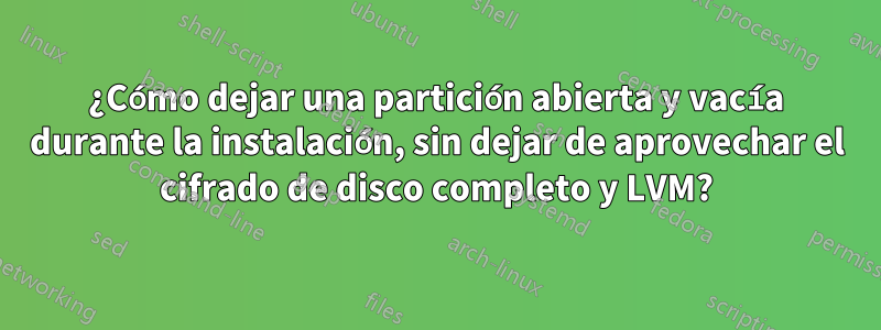 ¿Cómo dejar una partición abierta y vacía durante la instalación, sin dejar de aprovechar el cifrado de disco completo y LVM?