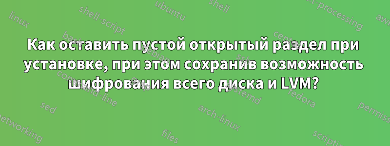 Как оставить пустой открытый раздел при установке, при этом сохранив возможность шифрования всего диска и LVM?